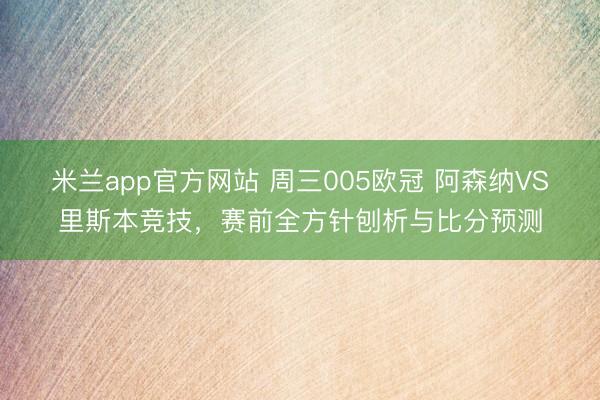 米兰app官方网站 周三005欧冠 阿森纳VS里斯本竞技,赛前全方针刨析与比分预测