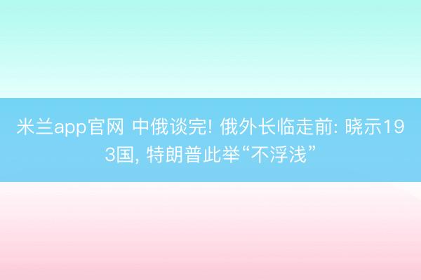 米兰app官网 中俄谈完! 俄外长临走前: 晓示193国, 特朗普此举“不浮浅”