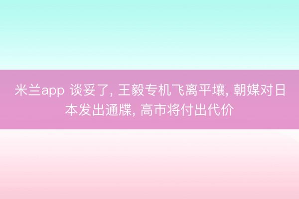 米兰app 谈妥了, 王毅专机飞离平壤, 朝媒对日本发出通牒, 高市将付出代价