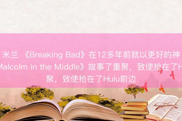 米兰 《Breaking Bad》在12多年前就以更好的神志让《Malcolm in the Middle》竣事了重聚，致使抢在了Hulu前边