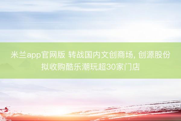 米兰app官网版 转战国内文创商场， 创源股份拟收购酷乐潮玩超30家门店