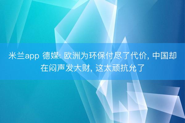米兰app 德媒: 欧洲为环保付尽了代价， 中国却在闷声发大财， 这太顽抗允了