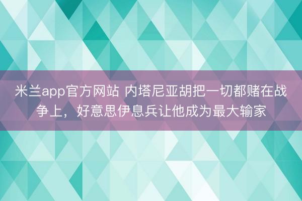 米兰app官方网站 内塔尼亚胡把一切都赌在战争上，好意思伊息兵让他成为最大输家