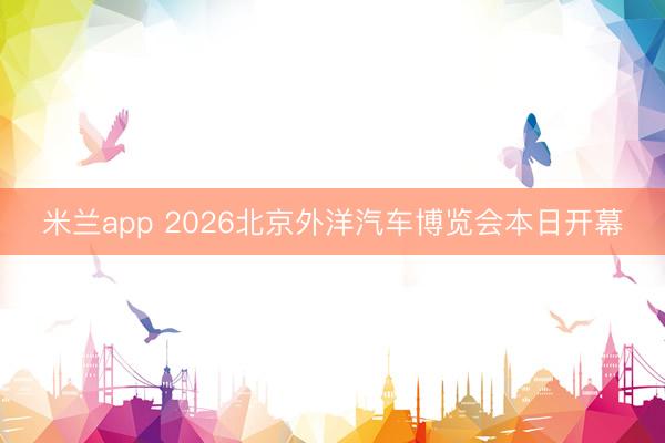 米兰app 2026北京外洋汽车博览会本日开幕