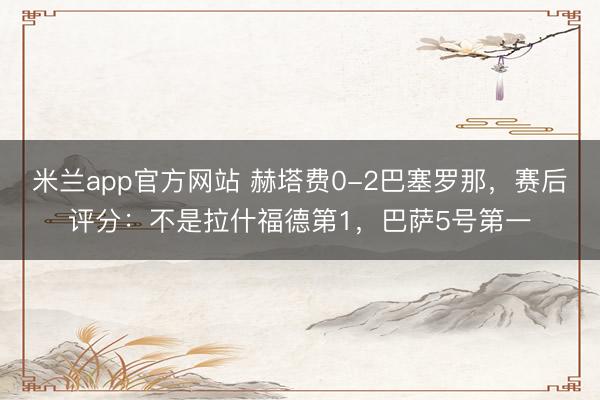 米兰app官方网站 赫塔费0-2巴塞罗那，赛后评分：不是拉什福德第1，巴萨5号第一