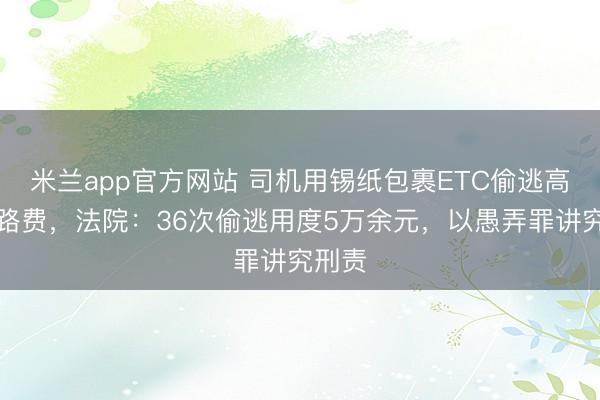 米兰app官方网站 司机用锡纸包裹ETC偷逃高速过路费，法院：36次偷逃用度5万余元，以愚弄罪讲究刑责