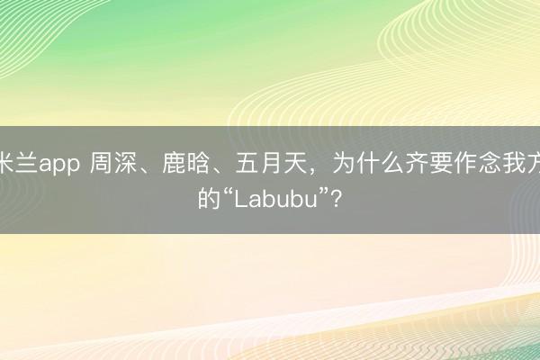 米兰app 周深、鹿晗、五月天，为什么齐要作念我方的“Labubu”？