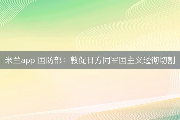 米兰app 国防部：敦促日方同军国主义透彻切割