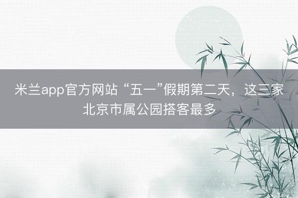 米兰app官方网站 “五一”假期第二天，这三家北京市属公园搭客最多