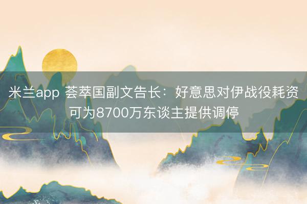 米兰app 荟萃国副文告长：好意思对伊战役耗资可为8700万东谈主提供调停