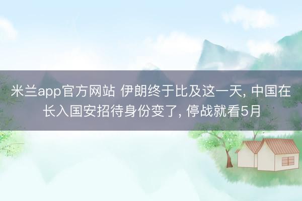 米兰app官方网站 伊朗终于比及这一天， 中国在长入国安招待身份变了， 停战就看5月
