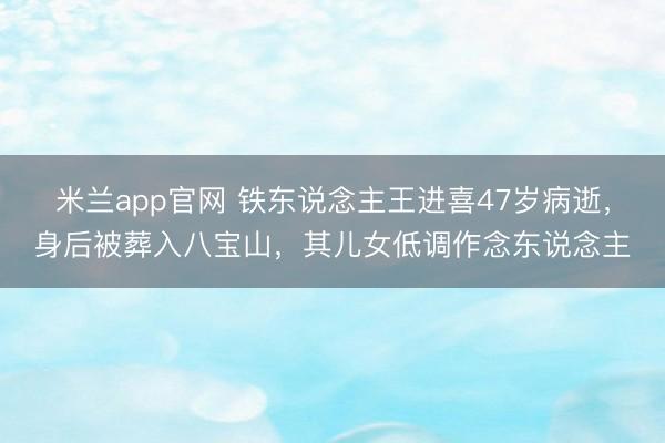 米兰app官网 铁东说念主王进喜47岁病逝，身后被葬入八宝山，其儿女低调作念东说念主