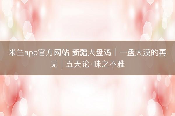 米兰app官方网站 新疆大盘鸡｜一盘大漠的再见｜五天论·味之不雅