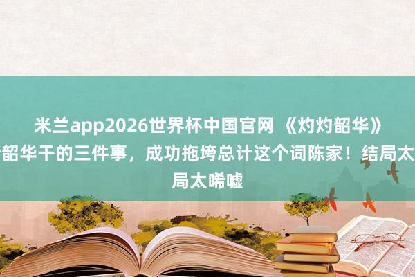 米兰app2026世界杯中国官网 《灼灼韶华》:褚韶华干的三件事,成功拖垮总计这个词陈家!结局太唏嘘