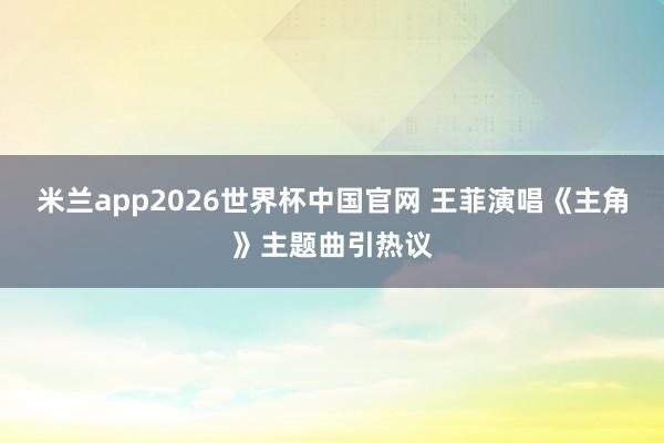 米兰app2026世界杯中国官网 王菲演唱《主角》主题曲引热议