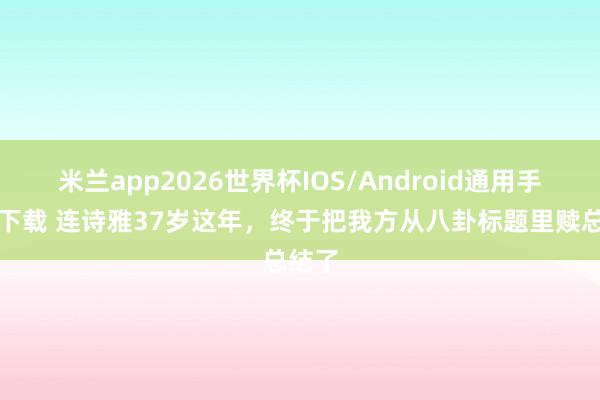 米兰app2026世界杯IOS/Android通用手机版下载 连诗雅37岁这年，终于把我方从八卦标题里赎总结了
