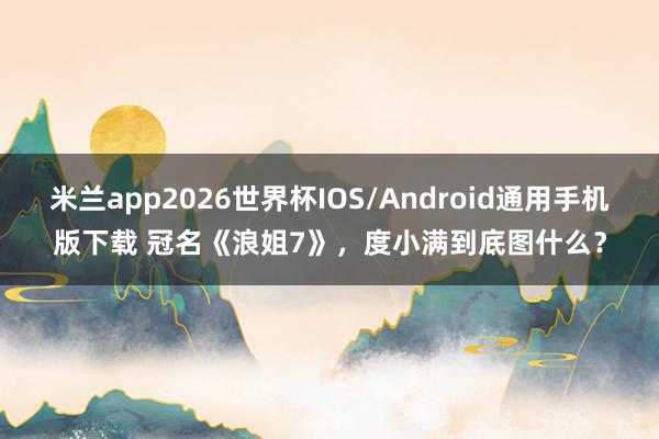 米兰app2026世界杯IOS/Android通用手机版下载 冠名《浪姐7》，度小满到底图什么？