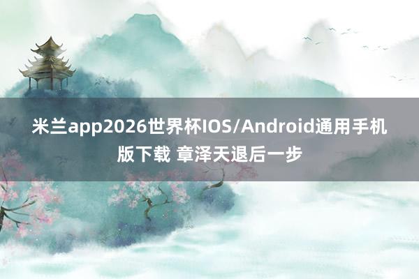 米兰app2026世界杯IOS/Android通用手机版下载 章泽天退后一步
