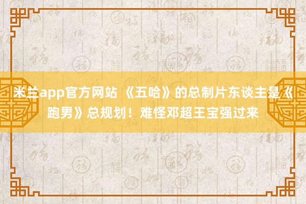 米兰app官方网站 《五哈》的总制片东谈主是《跑男》总规划！难怪邓超王宝强过来