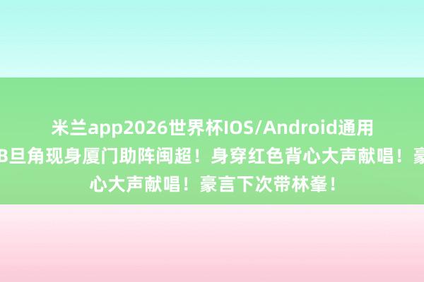 米兰app2026世界杯IOS/Android通用手机版下载 TVB旦角现身厦门助阵闽超！身穿红色背心大声献唱！豪言下次带林峯！
