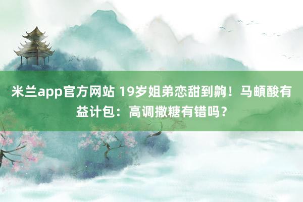 米兰app官方网站 19岁姐弟恋甜到齁！马頔酸有益计包：高调撒糖有错吗？
