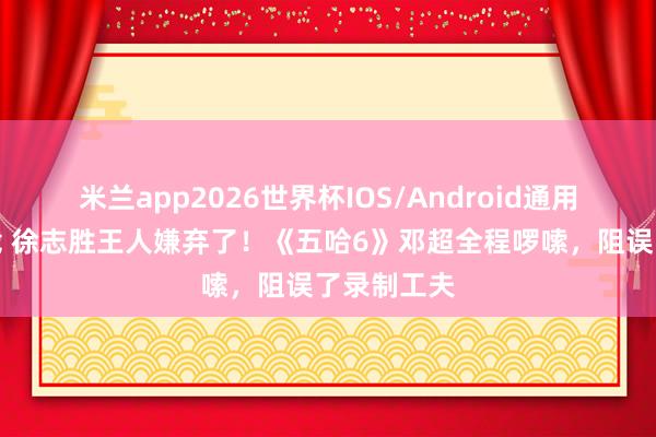 米兰app2026世界杯IOS/Android通用手机版下载 徐志胜王人嫌弃了！《五哈6》邓超全程啰嗦，阻误了录制工夫