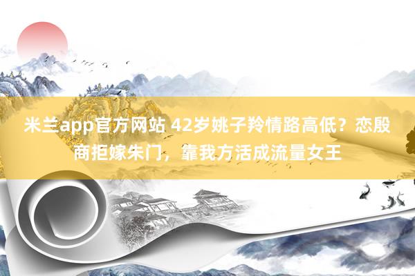 米兰app官方网站 42岁姚子羚情路高低？恋殷商拒嫁朱门，靠我方活成流量女王