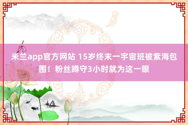 米兰app官方网站 15岁终末一宇宙班被紫海包围！粉丝蹲守3小时就为这一眼