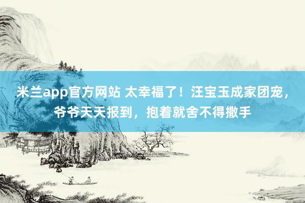 米兰app官方网站 太幸福了！汪宝玉成家团宠，爷爷天天报到，抱着就舍不得撒手