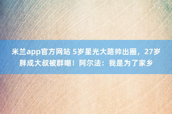 米兰app官方网站 5岁星光大路帅出圈，27岁胖成大叔被群嘲！阿尔法：我是为了家乡