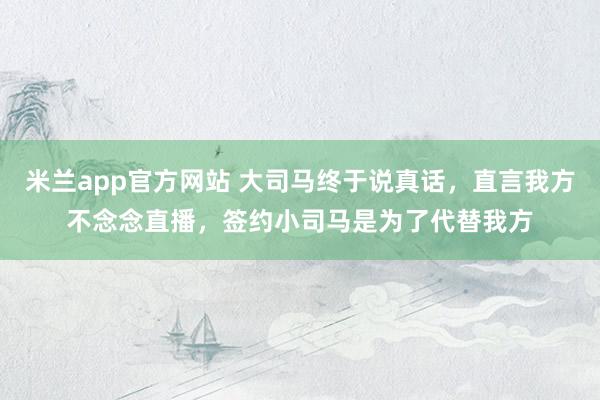 米兰app官方网站 大司马终于说真话，直言我方不念念直播，签约小司马是为了代替我方