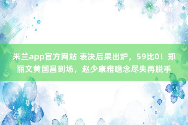 米兰app官方网站 表决后果出炉，59比0！郑丽文黄国昌到场，赵少康雅瞻念尽失再脱手