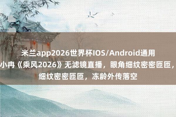 米兰app2026世界杯IOS/Android通用手机版下载 李小冉《乘风2026》无滤镜直播，眼角细纹密密匝匝，冻龄外传落空