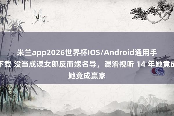 米兰app2026世界杯IOS/Android通用手机版下载 没当成谋女郎反而嫁名导，混淆视听 14 年她竟成赢家