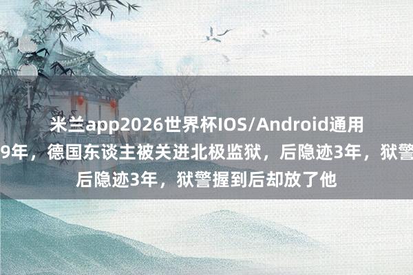 米兰app2026世界杯IOS/Android通用手机版下载 1949年，德国东谈主被关进北极监狱，后隐迹3年，狱警握到后却放了他