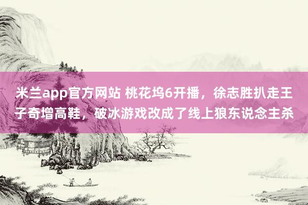 米兰app官方网站 桃花坞6开播，徐志胜扒走王子奇增高鞋，破冰游戏改成了线上狼东说念主杀
