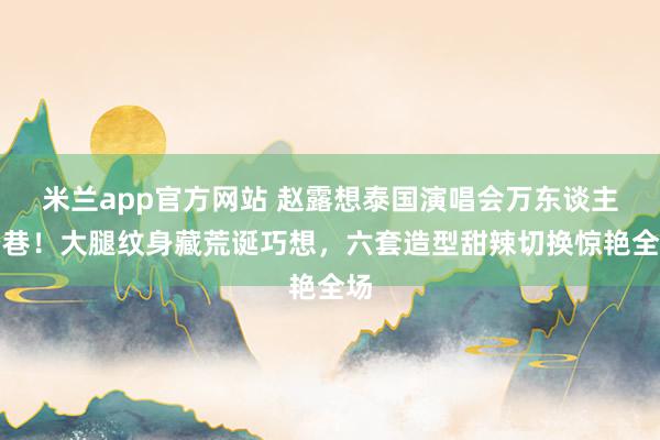 米兰app官方网站 赵露想泰国演唱会万东谈主空巷！大腿纹身藏荒诞巧想，六套造型甜辣切换惊艳全场