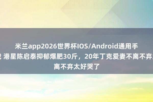 米兰app2026世界杯IOS/Android通用手机版下载 港星陈启泰抑郁爆肥30斤，20年丁克爱妻不离不弃太好哭了