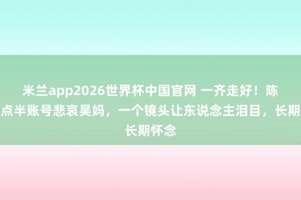 米兰app2026世界杯中国官网 一齐走好！陈翔六点半账号悲哀吴妈，一个镜头让东说念主泪目，长期怀念