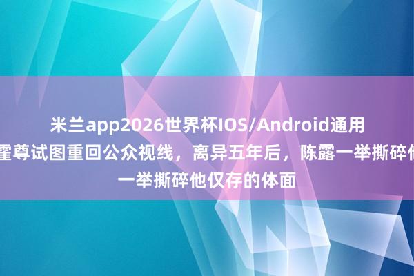 米兰app2026世界杯IOS/Android通用手机版下载 霍尊试图重回公众视线，离异五年后，陈露一举撕碎他仅存的体面