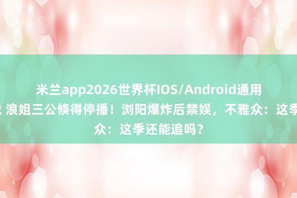 米兰app2026世界杯IOS/Android通用手机版下载 浪姐三公倏得停播！浏阳爆炸后禁娱，不雅众：这季还能追吗？