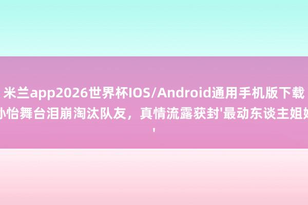 米兰app2026世界杯IOS/Android通用手机版下载 孙怡舞台泪崩淘汰队友，真情流露获封'最动东谈主姐姐'