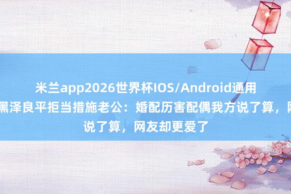 米兰app2026世界杯IOS/Android通用手机版下载 黑泽良平拒当措施老公：婚配历害配偶我方说了算，网友却更爱了