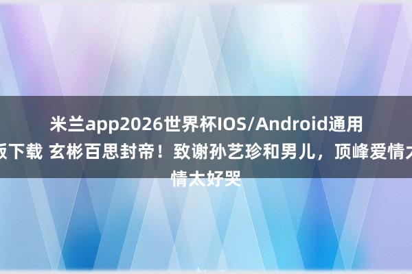 米兰app2026世界杯IOS/Android通用手机版下载 玄彬百思封帝！致谢孙艺珍和男儿，顶峰爱情太好哭