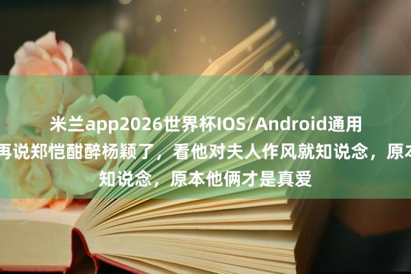 米兰app2026世界杯IOS/Android通用手机版下载 别再说郑恺酣醉杨颖了，看他对夫人作风就知说念，原本他俩才是真爱