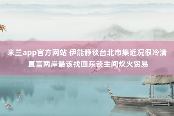 米兰app官方网站 伊能静谈台北市集近况很冷清 直言两岸最该找回东谈主间炊火贸易