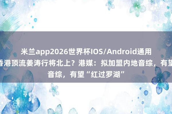 米兰app2026世界杯IOS/Android通用手机版下载 香港顶流姜涛行将北上？港媒：拟加盟内地音综，有望“红过罗湖”