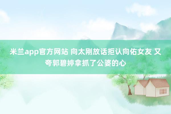 米兰app官方网站 向太刚放话拒认向佑女友 又夸郭碧婷拿抓了公婆的心