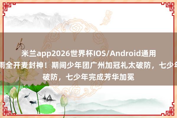 米兰app2026世界杯IOS/Android通用手机版下载 暴雨全开麦封神！期间少年团广州加冠礼太破防，七少年完成芳华加冕