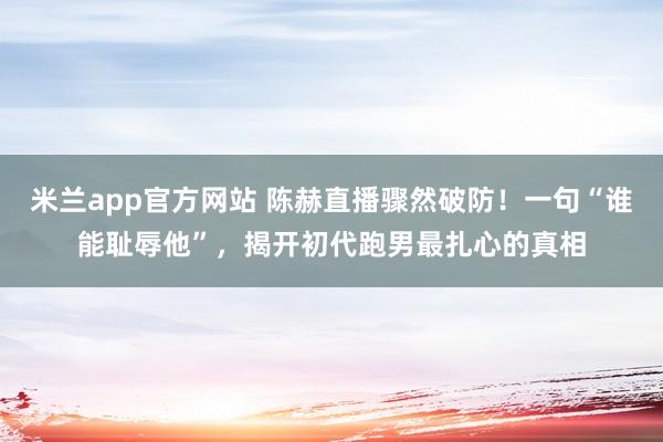 米兰app官方网站 陈赫直播骤然破防！一句“谁能耻辱他”，揭开初代跑男最扎心的真相